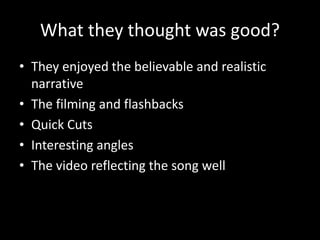What they thought was good?
• They enjoyed the believable and realistic
narrative
• The filming and flashbacks
• Quick Cuts
• Interesting angles
• The video reflecting the song well
 