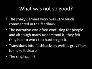 What was not so good?
• The shaky Camera work was very much
commented in the feedback
• The narrative was often confusing for people
and although many understood it, they felt
they had to work too hard to get it.
• Transitions into flashbacks as well as grey filter
to make it clearer
• The singing… :’)
 