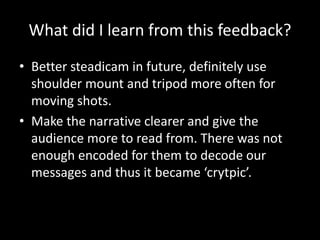 What did I learn from this feedback?
• Better steadicam in future, definitely use
shoulder mount and tripod more often for
moving shots.
• Make the narrative clearer and give the
audience more to read from. There was not
enough encoded for them to decode our
messages and thus it became ‘crytpic’.
 