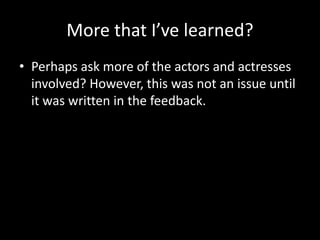 More that I’ve learned?
• Perhaps ask more of the actors and actresses
involved? However, this was not an issue until
it was written in the feedback.
 