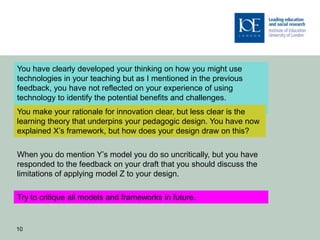 You have clearly developed your thinking on how you might use
technologies in your teaching but as I mentioned in the previous
feedback, you have not reflected on your experience of using
technology to identify the potential benefits and challenges.
You make your rationale for innovation clear, but less clear is the
learning theory that underpins your pedagogic design. You have now
explained X’s framework, but how does your design draw on this?

When you do mention Y’s model you do so uncritically, but you have
responded to the feedback on your draft that you should discuss the
limitations of applying model Z to your design.

Try to critique all models and frameworks in future.


10
 