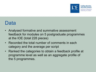 Data
• Analysed formative and summative assessment
  feedback for modules on 5 postgraduate programmes
  at the IOE (total 228 pieces)
• Recorded the total number of comments in each
  category and the average per script
• Ranked the categories to obtain a feedback profile at
  programme level as well as an aggregate profile of
  the 5 programmes.
 