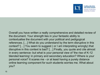 Overall you have written a really comprehensive and detailed review of
     the document. Your strength lies in your fantastic ability to
     contextualise the document with your political and pedigogical
     references. […] What do you understand by the term disruptive in this
     context? […] You seem to suggest ( or I am interpreting wrongly) that
     disruptive in this context is bad? […] Finally, you quote and cite almost
     in every sentence- but what is your personal view of 'the rise of K-12
     blended learning‘ in primary and secondary education? Where is your
     personal voice? It scares me - or at least having a purely distance
     online learning component for such students worries me. What about
     you?
15
 