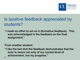 Is ipsative feedback appreciated by
students?
“I   made an effort to act on it (formative feedback). This
     was acknowledged in the feedback on the final
     assignment.”

From another student:
“I like the fact that the feedback demonstrates that the
   tutor is aware not only of my current level of
   achievement, but my progress.”
19
 