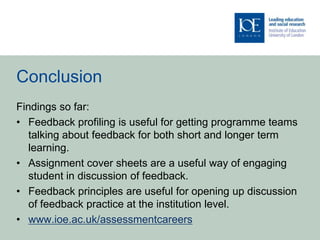 Conclusion
Findings so far:
• Feedback profiling is useful for getting programme teams
   talking about feedback for both short and longer term
   learning.
• Assignment cover sheets are a useful way of engaging
   student in discussion of feedback.
• Feedback principles are useful for opening up discussion
   of feedback practice at the institution level.
• www.ioe.ac.uk/assessmentcareers
 