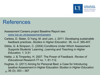 References
Assessment Careers project Baseline Report see:
   www.ioe.ac.uk/assessmentcareers
Carless, D. Slater, D.Yang, M. and Lam, J. 2011. Developing sustainable
   feedback practices. Studies in Higher Education 36, no.4: 395-407.
Gibbs, G. & Simpson, C. (2004) Conditions Under Which Assessment
   Supports Students’ Learning. Learning and Teaching in Higher
   Education, 1: 3-31
Hattie, J. & Timperley, H. 2007. The Power of Feedback. Review of
   Educational Research 77 no. 1: 81-112.
Hughes, G. (2011) Aiming for Personal Best: a Case for Introducing
   Ipsative Assessment in Higher Education Studies in Higher Education
22 36 (3): 353 – 367
 