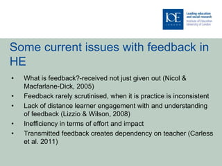 Some current issues with feedback in
HE
•   What is feedback?-received not just given out (Nicol &
    Macfarlane-Dick, 2005)
•   Feedback rarely scrutinised, when it is practice is inconsistent
•   Lack of distance learner engagement with and understanding
    of feedback (Lizzio & Wilson, 2008)
•   Inefficiency in terms of effort and impact
•   Transmitted feedback creates dependency on teacher (Carless
    et al. 2011)
 
