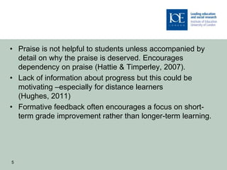 • Praise is not helpful to students unless accompanied by
  detail on why the praise is deserved. Encourages
  dependency on praise (Hattie & Timperley, 2007).
• Lack of information about progress but this could be
  motivating –especially for distance learners
  (Hughes, 2011)
• Formative feedback often encourages a focus on short-
  term grade improvement rather than longer-term learning.




5
 