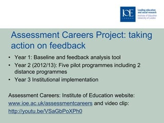 Assessment Careers Project: taking
 action on feedback
• Year 1: Baseline and feedback analysis tool
• Year 2 (2012/13): Five pilot programmes including 2
  distance programmes
• Year 3 Institutional implementation

Assessment Careers: Institute of Education website:
www.ioe.ac.uk/assessmentcareers and video clip:
http://youtu.be/VSaGbPoXPh0
 