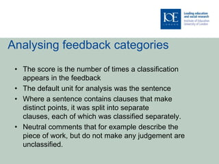 Analysing feedback categories
 • The score is the number of times a classification
   appears in the feedback
 • The default unit for analysis was the sentence
 • Where a sentence contains clauses that make
   distinct points, it was split into separate
   clauses, each of which was classified separately.
 • Neutral comments that for example describe the
   piece of work, but do not make any judgement are
   unclassified.
 