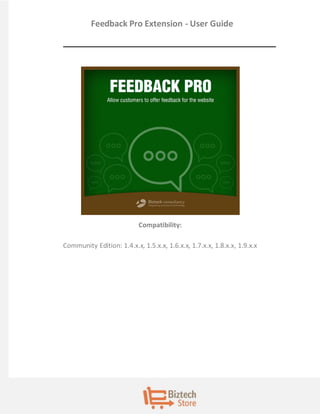 Feedback Pro Extension - User Guide 
Compatibility: 
Community Edition: 1.4.x.x, 1.5.x.x, 1.6.x.x, 1.7.x.x, 1.8.x.x, 1.9.x.x  