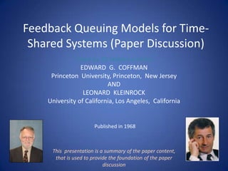 Feedback Queuing Models for Time-
 Shared Systems (Paper Discussion)
             -Cited by 93 related articles-
                EDWARD G. COFFMAN
     Princeton University, Princeton, New Jersey
                          AND
                 LEONARD KLEINROCK
    University of California, Los Angeles, California


                      Published in 1968



     This presentation is a summary of the paper content,
      that is used to provide the foundation of the paper
                           discussion
 