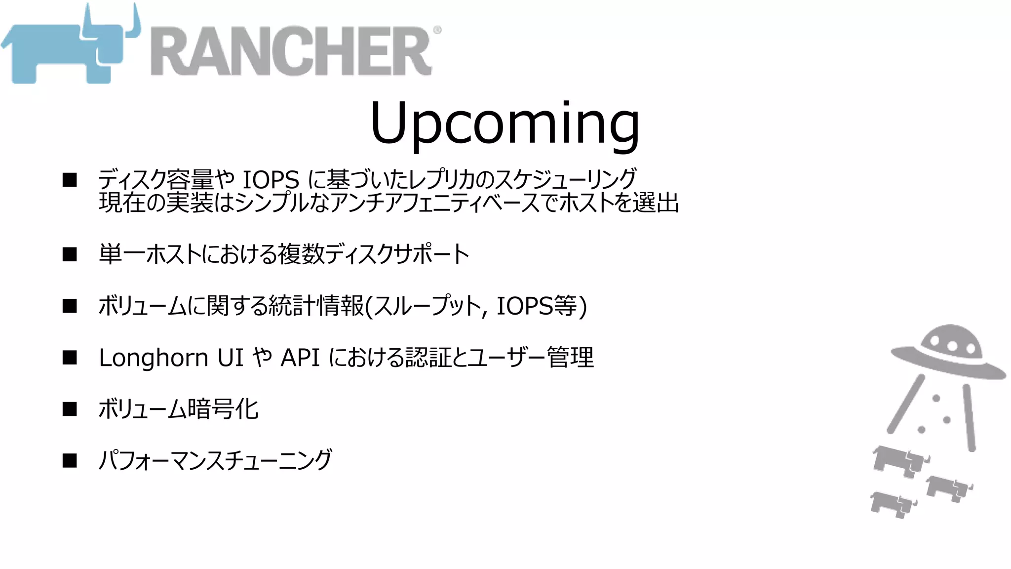 Upcoming
 ディスク容量や IOPS に基づいたレプリカのスケジューリング
現在の実装はシンプルなアンチアフェニティベースでホストを選出
 単一ホストにおける複数ディスクサポート
 ボリュームに関する統計情報(スループット, IOPS等)
 Longhorn UI や API における認証とユーザー管理
 ボリューム暗号化
 パフォーマンスチューニング
 