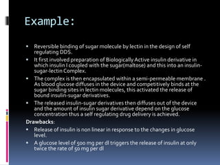 Example:
 Reversible binding of sugar molecule by lectin in the design of self
regulating DDS.
 It first involved preparation of Biologically Active insulin derivative in
which insulin I coupled with the sugar(maltose) and this into an insulin-
sugar-lectin Complex.
 The complex is then encapsulated within a semi-permeable membrane .
As blood glucose diffuses in the device and competitively binds at the
sugar binding sites in lectin molecules, this activated the release of
bound insulin-sugar derivatives.
 The released insulin-sugar derivatives then diffuses out of the device
and the amount of insulin sugar derivative depend on the glucose
concentration thus a self regulating drug delivery is achieved.
Drawbacks:
 Release of insulin is non linear in response to the changes in glucose
level.
 A glucose level of 500 mg per dl triggers the release of insulin at only
twice the rate of 50 mg per dl
 