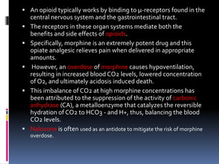  An opioid typically works by binding to µ-receptors found in the
central nervous system and the gastrointestinal tract.
 The receptors in these organ systems mediate both the
benefits and side effects of opioids.
 Specifically, morphine is an extremely potent drug and this
opiate analgesic relieves pain when delivered in appropriate
amounts.
 However, an overdose of morphine causes hypoventilation,
resulting in increased blood CO2 levels, lowered concentration
of O2, and ultimately acidosis induced death.
 This imbalance of CO2 at high morphine concentrations has
been attributed to the suppression of the activity of carbonic
anhydrase (CA), a metalloenzyme that catalyzes the reversible
hydration of CO2 to HCO3 - and H+, thus, balancing the blood
CO2 levels.
 Naloxone is often used as an antidote to mitigate the risk of morphine
overdose.
 