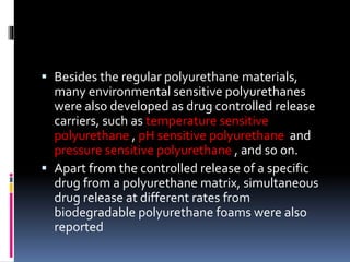 Besides the regular polyurethane materials,
many environmental sensitive polyurethanes
were also developed as drug controlled release
carriers, such as temperature sensitive
polyurethane , pH sensitive polyurethane and
pressure sensitive polyurethane , and so on.
 Apart from the controlled release of a specific
drug from a polyurethane matrix, simultaneous
drug release at different rates from
biodegradable polyurethane foams were also
reported
 