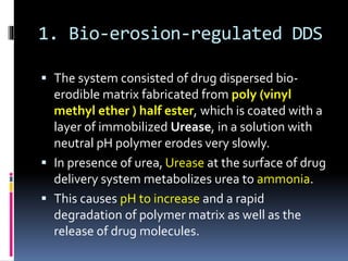 1. Bio-erosion-regulated DDS
 The system consisted of drug dispersed bio-
erodible matrix fabricated from poly (vinyl
methyl ether ) half ester, which is coated with a
layer of immobilized Urease, in a solution with
neutral pH polymer erodes very slowly.
 In presence of urea, Urease at the surface of drug
delivery system metabolizes urea to ammonia.
 This causes pH to increase and a rapid
degradation of polymer matrix as well as the
release of drug molecules.
 