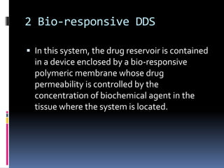 2 Bio-responsive DDS
 In this system, the drug reservoir is contained
in a device enclosed by a bio-responsive
polymeric membrane whose drug
permeability is controlled by the
concentration of biochemical agent in the
tissue where the system is located.
 