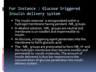 For Instance : Glucose triggered
Insulin delivery system
 The insulin reservoir is encapsulated within a
hydrogel membrane having pendant -NR2 groups.
 In alkaline solution, -NR2 groups are neutral and
membrane is un-swollen and impermeable to
insulin.
 As Glucose, a triggering agent penetrates into the
membrane to form gluconic acid.
 The - NR2 groups are protonated to form NR2 H+ and
the hydrogen membrane then become swollen and
permeable to insulin molecules.The amount of
insulin delivered is thus bio-responsive to the
concentration of glucose penetration the insulin
delivery system.
 