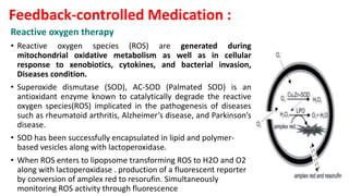 Reactive oxygen therapy
• Reactive oxygen species (ROS) are generated during
mitochondrial oxidative metabolism as well as in cellular
response to xenobiotics, cytokines, and bacterial invasion,
Diseases condition.
• Superoxide dismutase (SOD), AC-SOD (Palmated SOD) is an
antioxidant enzyme known to catalytically degrade the reactive
oxygen species(ROS) implicated in the pathogenesis of diseases
such as rheumatoid arthritis, Alzheimer’s disease, and Parkinson’s
disease.
• SOD has been successfully encapsulated in lipid and polymer-
based vesicles along with lactoperoxidase.
• When ROS enters to lipopsome transforming ROS to H2O and O2
along with lactoperoxidase . production of a fluorescent reporter
by conversion of amplex red to resorufin. Simultaneously
monitoring ROS activity through fluorescence
Feedback-controlled Medication :
 
