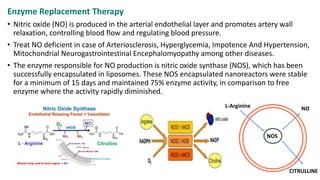 Enzyme Replacement Therapy
• Nitric oxide (NO) is produced in the arterial endothelial layer and promotes artery wall
relaxation, controlling blood flow and regulating blood pressure.
• Treat NO deficient in case of Arteriosclerosis, Hyperglycemia, Impotence And Hypertension,
Mitochondrial Neurogastrointestinal Encephalomyopathy among other diseases.
• The enzyme responsible for NO production is nitric oxide synthase (NOS), which has been
successfully encapsulated in liposomes. These NOS encapsulated nanoreactors were stable
for a minimum of 15 days and maintained 75% enzyme activity, in comparison to free
enzyme where the activity rapidly diminished.
L -
NOS
L-Arginine NO
CITRULLINE
 