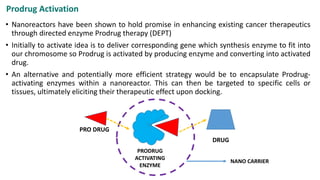 Prodrug Activation
• Nanoreactors have been shown to hold promise in enhancing existing cancer therapeutics
through directed enzyme Prodrug therapy (DEPT)
• Initially to activate idea is to deliver corresponding gene which synthesis enzyme to fit into
our chromosome so Prodrug is activated by producing enzyme and converting into activated
drug.
• An alternative and potentially more efficient strategy would be to encapsulate Prodrug-
activating enzymes within a nanoreactor. This can then be targeted to specific cells or
tissues, ultimately eliciting their therapeutic effect upon docking.
PRODRUG
ACTIVATING
ENZYME
PRO DRUG
DRUG
NANO CARRIER
 