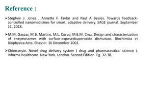 Reference :
Stephen J. Jones , Annette F. Taylor and Paul A Beales. Towards feedback-
controlled nanomedicines for smart, adaptive delivery. SAGE journal. September
11, 2018.
M.M. Gaspar, M.B. Martins, M.L. Corvo, M.E.M. Cruz. Design and characterization
of enzymosomes with surface-exposedsuperoxide dismutase. Biochimica et
Biophysica Acta. Elsevier. 16 December 2002.
Chien.w.yie. Novel drug delivery system ( drug and pharmaceutical science ).
Informa healthcare. New York. London. Second Edition. Pg. 32-38.
 