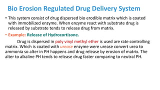 Bio Erosion Regulated Drug Delivery System
• This system consist of drug dispersed bio erodible matrix which is coated
with immobilized enzyme. When enzyme react with substrate drug is
released by substrate tends to release drug from matrix.
• Example: Release of Hydrocortisone.
Drug is dispersed in poly vinyl methyl ether is used are rate controlling
matrix. Which is coated with urease enzyme were urease convert urea to
ammonia so alter in PH happens and drug release by erosion of matrix. The
alter to alkaline PH tends to release drug faster comparing to neutral PH.
 