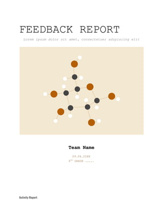 FEEDBACK​ ​REPORT
Lorem​ ​ipsum​ ​dolor​ ​sit​ ​amet,​ ​consectetuer​ ​adipiscing​ ​elit
Team​ ​Name
09.04.20XX
8​TH​
​ ​GRADE​ ​………..
Activity​ ​Report   
 