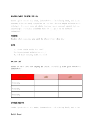 PROTOTYPE​ ​DESCRIPTION
Lorem​ ​ipsum​ ​dolor​ ​sit​ ​amet,​ ​consectetuer​ ​adipiscing​ ​elit,​ ​sed​ ​diam
nonummy​ ​nibh​ ​euismod​ ​tincidunt​ ​ut​ ​laoreet​ ​dolore​ ​magna​ ​aliquam​ ​erat
volutpat.​ ​Ut​ ​wisi​ ​enim​ ​ad​ ​minim​ ​veniam,​ ​quis​ ​nostrud​ ​exerci​ ​tation
ullamcorper​ ​suscipit​ ​lobortis​ ​nisl​ ​ut​ ​aliquip​ ​ex​ ​ea​ ​commodo
consequat.
WHERE
Decide​ ​what​ ​context​ ​you​ ​want​ ​to​ ​share​ ​your​ ​idea​ ​in.
HOW
1. Lorem​ ​ipsum​ ​dolor​ ​sit​ ​amet
2. Consectetuer​ ​adipiscing​ ​elit
3. Sed​ ​diam​ ​nonummy​ ​nibh​ ​euismod
ACTIVITY
Based​ ​on​ ​what​ ​you​ ​are​ ​trying​ ​to​ ​learn,​ ​carefully​ ​plan​ ​your​ ​feedback
activities.
ACTIVITY WHEN HOW
Activity
Activity
Activity
CONCLUSION
Lorem​ ​ipsum​ ​dolor​ ​sit​ ​amet,​ ​consectetuer​ ​adipiscing​ ​elit,​ ​sed​ ​diam
Activity​ ​Report   
 