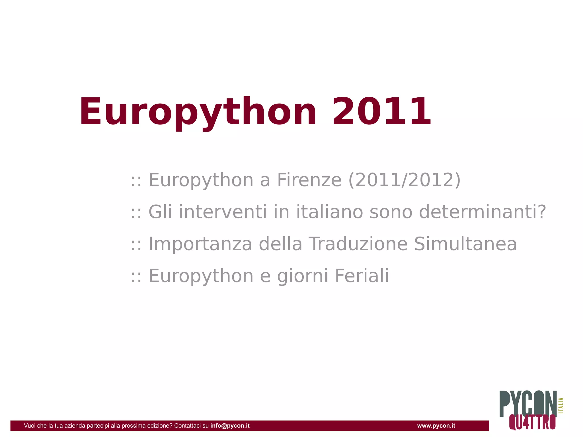Europython 2011
                                       :: Europython a Firenze (2011/2012)
                                       :: Gli interventi in italiano sono determinanti?
                                       :: Importanza della Traduzione Simultanea
                                       :: Europython e giorni Feriali




Vuoi che la tua azienda partecipi alla prossima edizione? Contattaci su info@pycon.it   www.pycon.it
 
