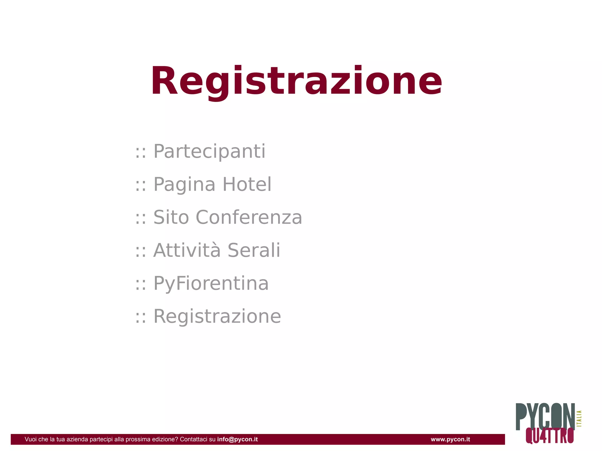 Registrazione
                                       :: Partecipanti
                                       :: Pagina Hotel
                                       :: Sito Conferenza
                                       :: Attività Serali
                                       :: PyFiorentina
                                       :: Registrazione




Vuoi che la tua azienda partecipi alla prossima edizione? Contattaci su info@pycon.it   www.pycon.it
 