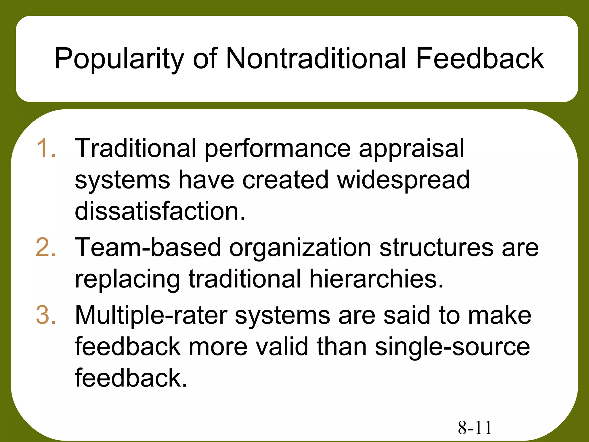 8-11
Popularity of Nontraditional Feedback
1. Traditional performance appraisal
systems have created widespread
dissatisfaction.
2. Team-based organization structures are
replacing traditional hierarchies.
3. Multiple-rater systems are said to make
feedback more valid than single-source
feedback.
 