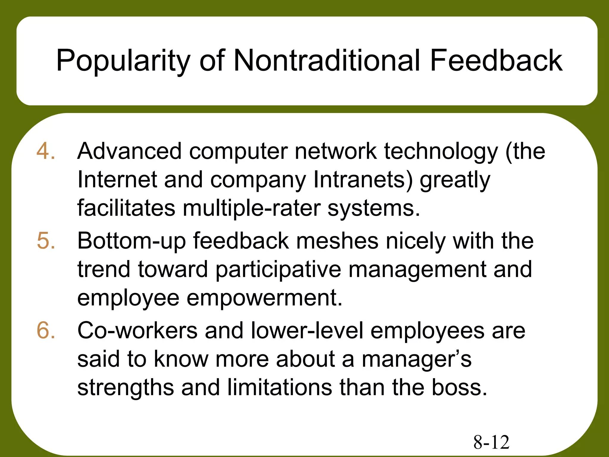 8-12
Popularity of Nontraditional Feedback
4. Advanced computer network technology (the
Internet and company Intranets) greatly
facilitates multiple-rater systems.
5. Bottom-up feedback meshes nicely with the
trend toward participative management and
employee empowerment.
6. Co-workers and lower-level employees are
said to know more about a manager’s
strengths and limitations than the boss.
 