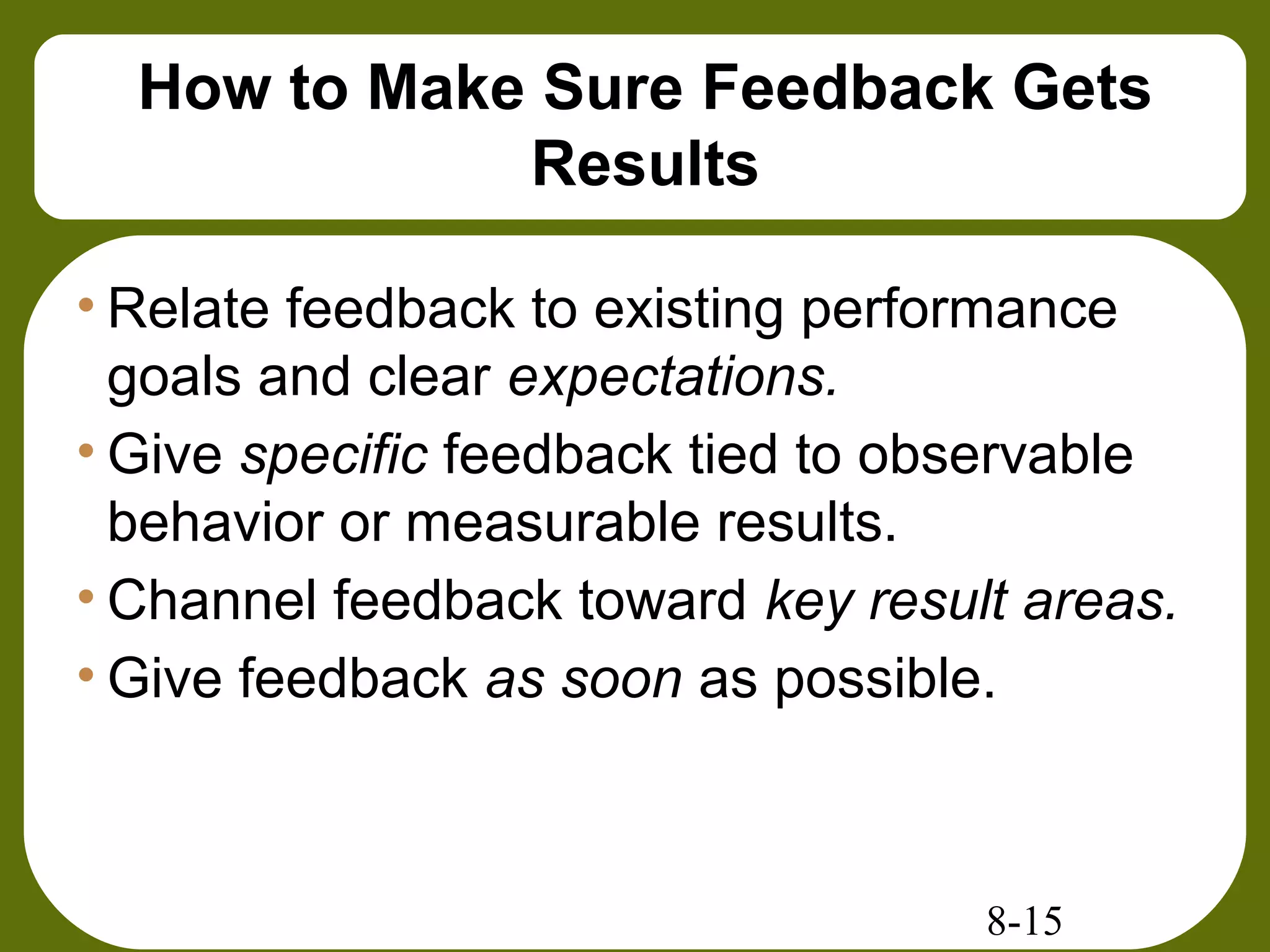 8-15
How to Make Sure Feedback Gets
Results
• Relate feedback to existing performance
goals and clear expectations.
• Give specific feedback tied to observable
behavior or measurable results.
• Channel feedback toward key result areas.
• Give feedback as soon as possible.
 