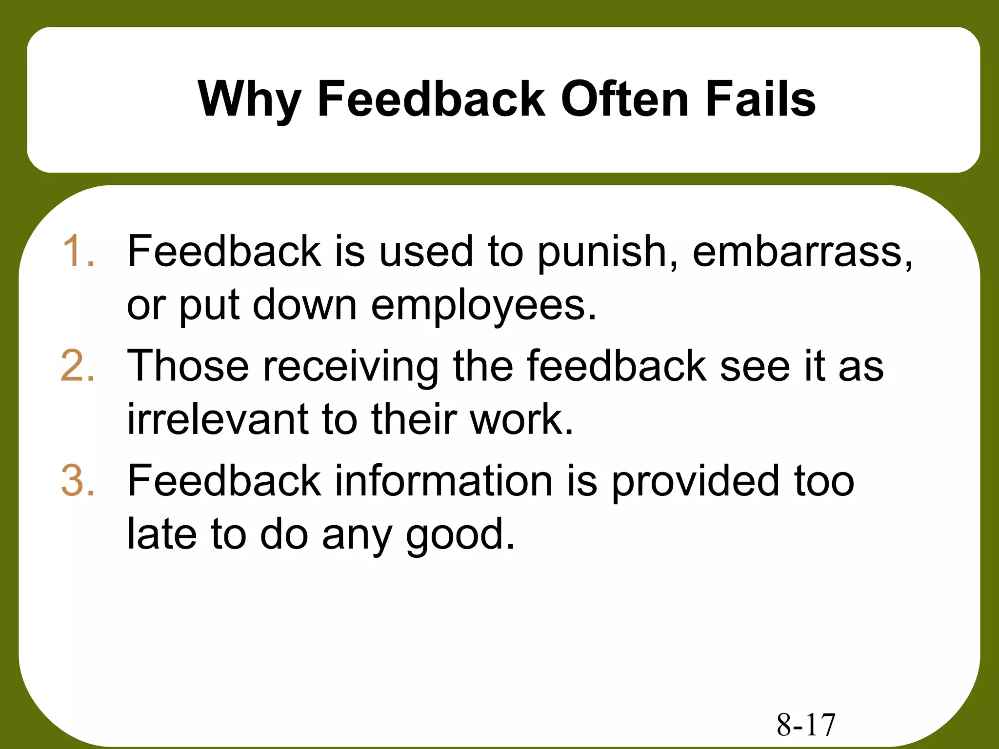 8-17
Why Feedback Often Fails
1. Feedback is used to punish, embarrass,
or put down employees.
2. Those receiving the feedback see it as
irrelevant to their work.
3. Feedback information is provided too
late to do any good.
 