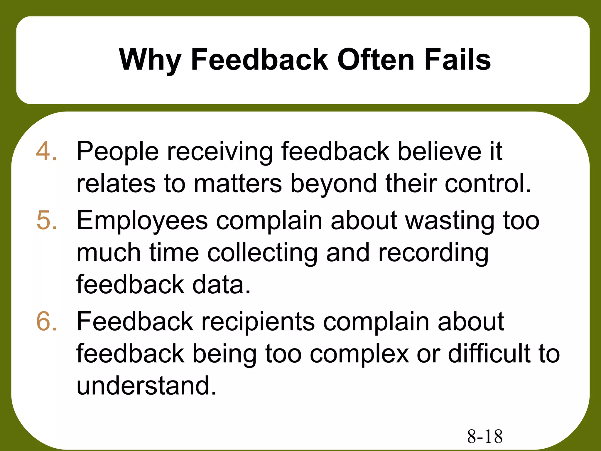 8-18
Why Feedback Often Fails
4. People receiving feedback believe it
relates to matters beyond their control.
5. Employees complain about wasting too
much time collecting and recording
feedback data.
6. Feedback recipients complain about
feedback being too complex or difficult to
understand.
 