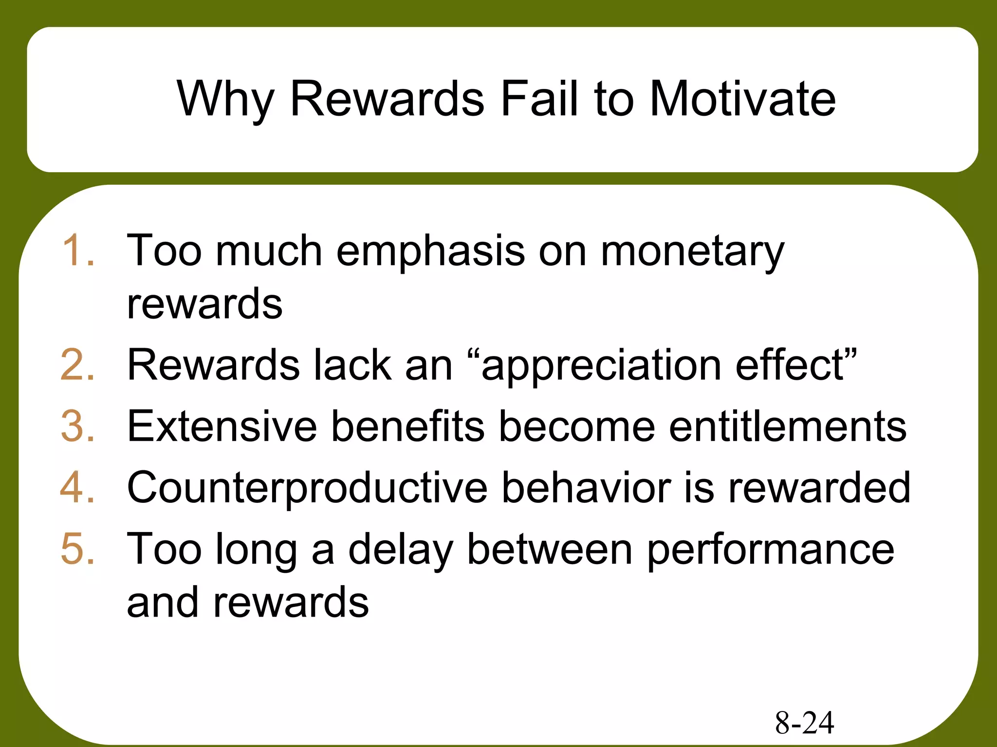 8-24
Why Rewards Fail to Motivate
1. Too much emphasis on monetary
rewards
2. Rewards lack an “appreciation effect”
3. Extensive benefits become entitlements
4. Counterproductive behavior is rewarded
5. Too long a delay between performance
and rewards
 