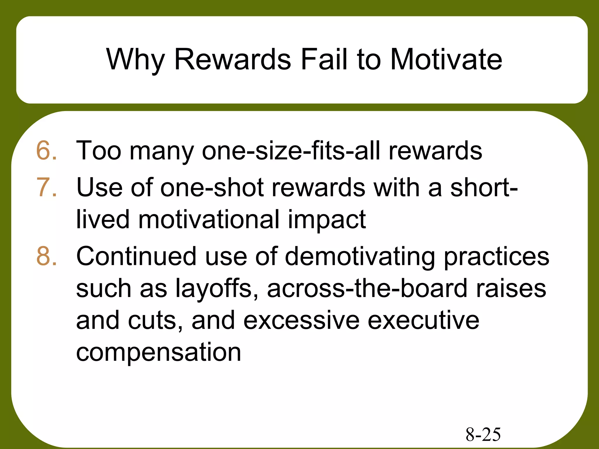 8-25
Why Rewards Fail to Motivate
6. Too many one-size-fits-all rewards
7. Use of one-shot rewards with a short-
lived motivational impact
8. Continued use of demotivating practices
such as layoffs, across-the-board raises
and cuts, and excessive executive
compensation
 
