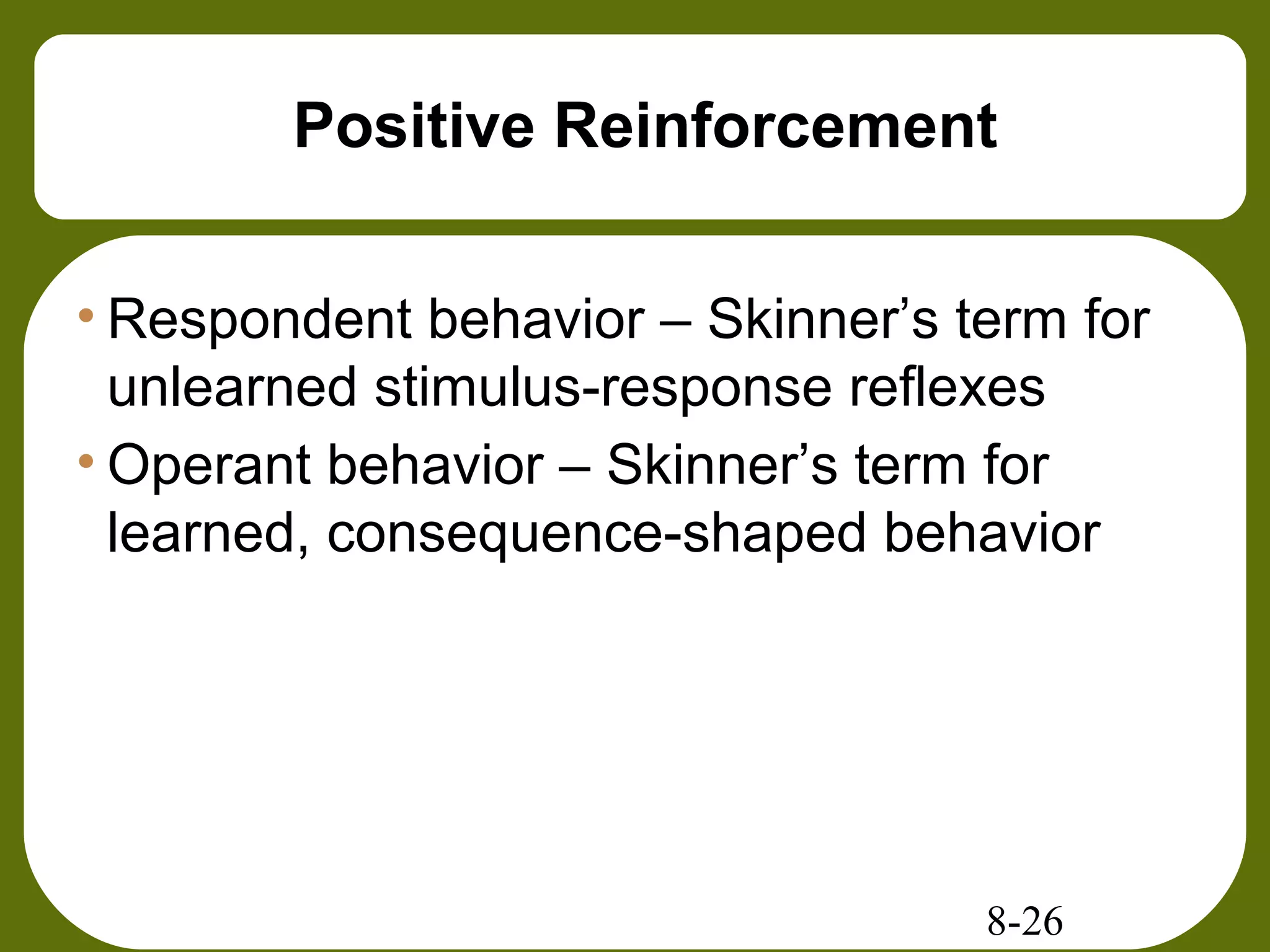 8-26
Positive Reinforcement
• Respondent behavior – Skinner’s term for
unlearned stimulus-response reflexes
• Operant behavior – Skinner’s term for
learned, consequence-shaped behavior
 