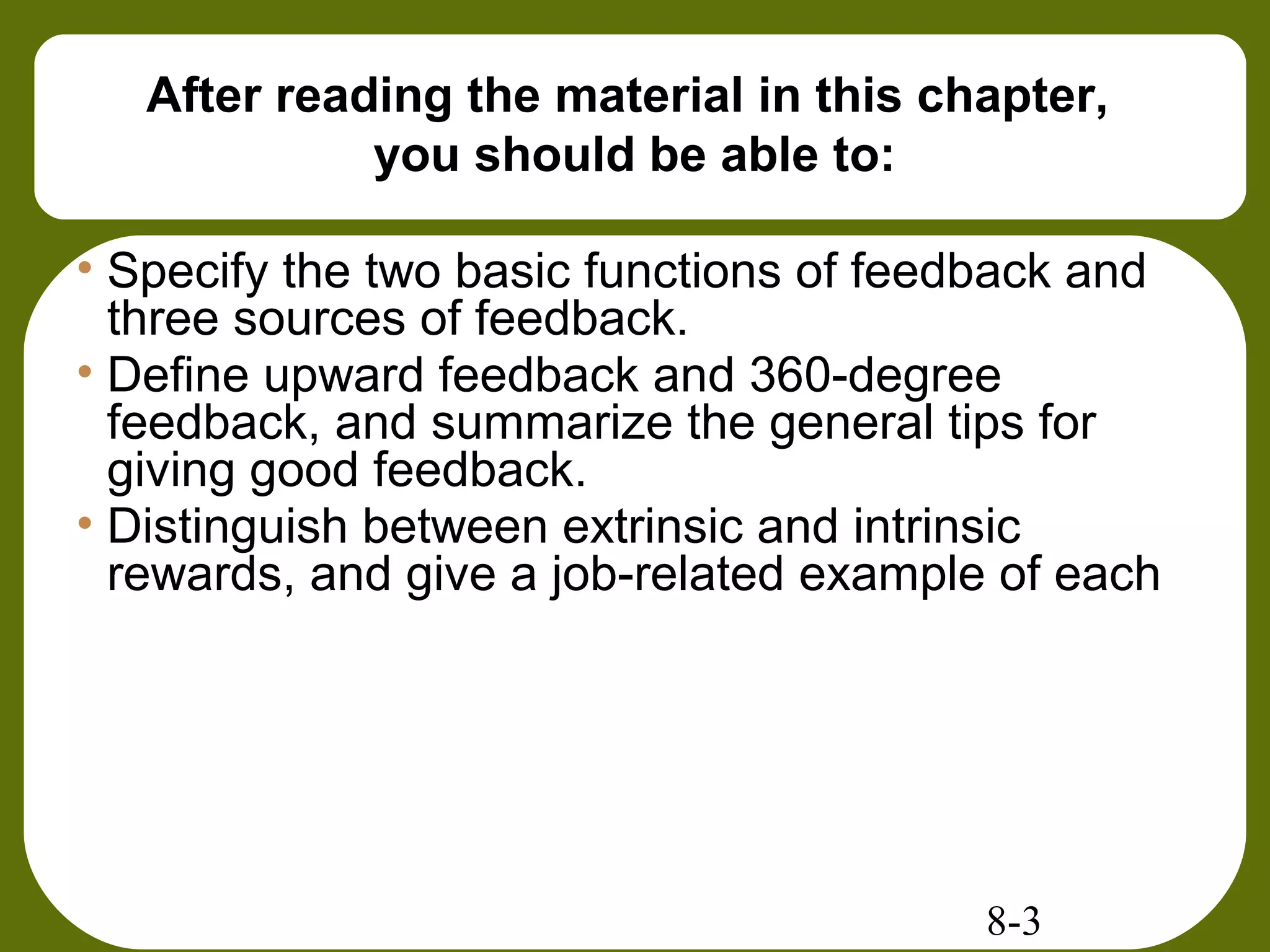 8-3
After reading the material in this chapter,
you should be able to:
• Specify the two basic functions of feedback and
three sources of feedback.
• Define upward feedback and 360-degree
feedback, and summarize the general tips for
giving good feedback.
• Distinguish between extrinsic and intrinsic
rewards, and give a job-related example of each
 