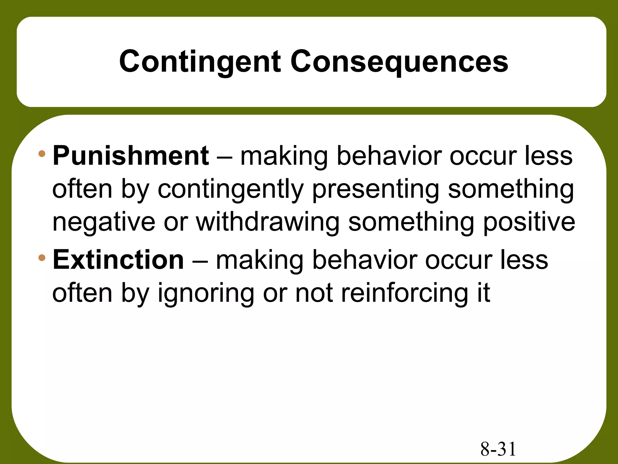 8-31
Contingent Consequences
• Punishment – making behavior occur less
often by contingently presenting something
negative or withdrawing something positive
• Extinction – making behavior occur less
often by ignoring or not reinforcing it
 