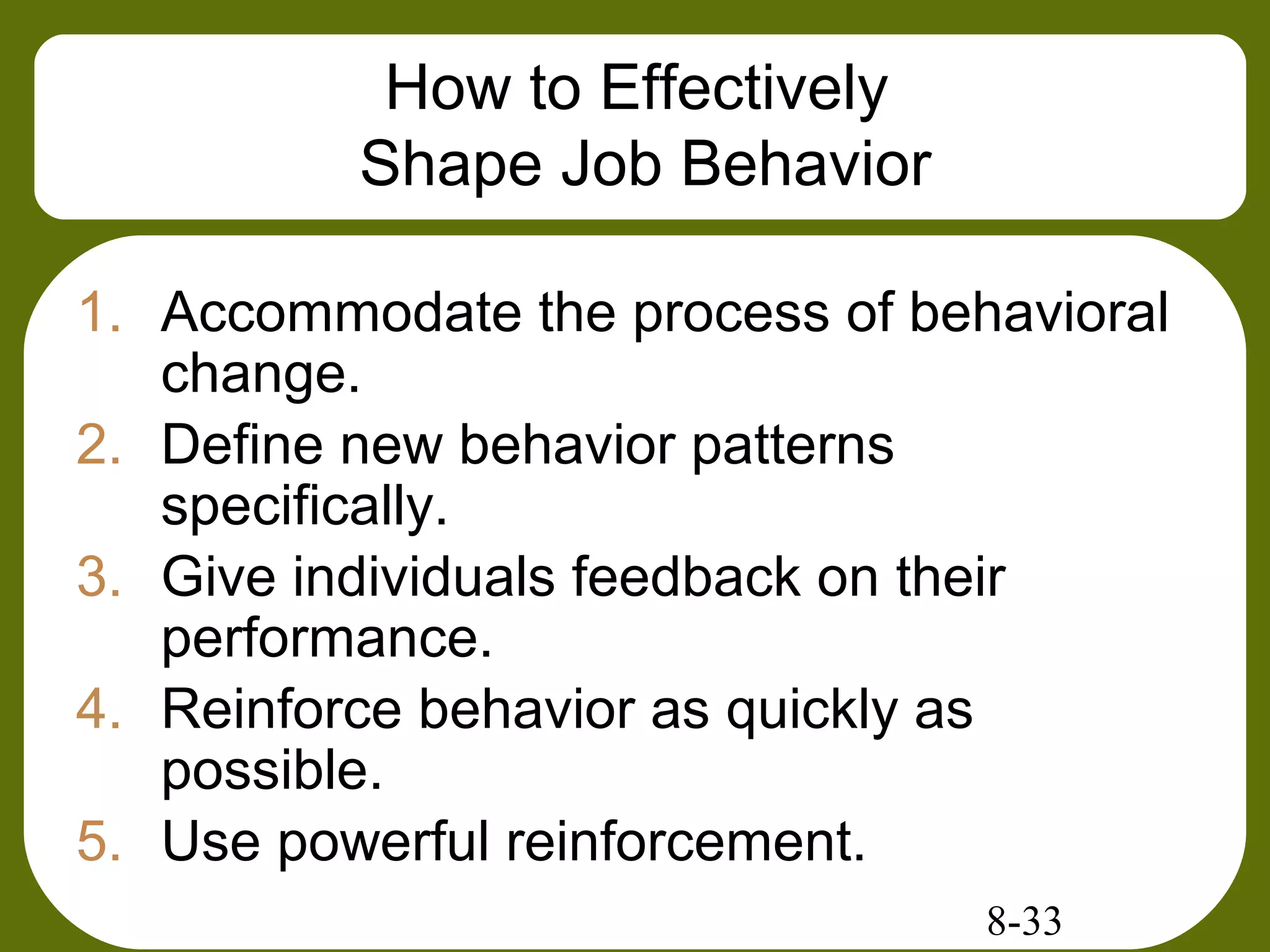 8-33
How to Effectively
Shape Job Behavior
1. Accommodate the process of behavioral
change.
2. Define new behavior patterns
specifically.
3. Give individuals feedback on their
performance.
4. Reinforce behavior as quickly as
possible.
5. Use powerful reinforcement.
 