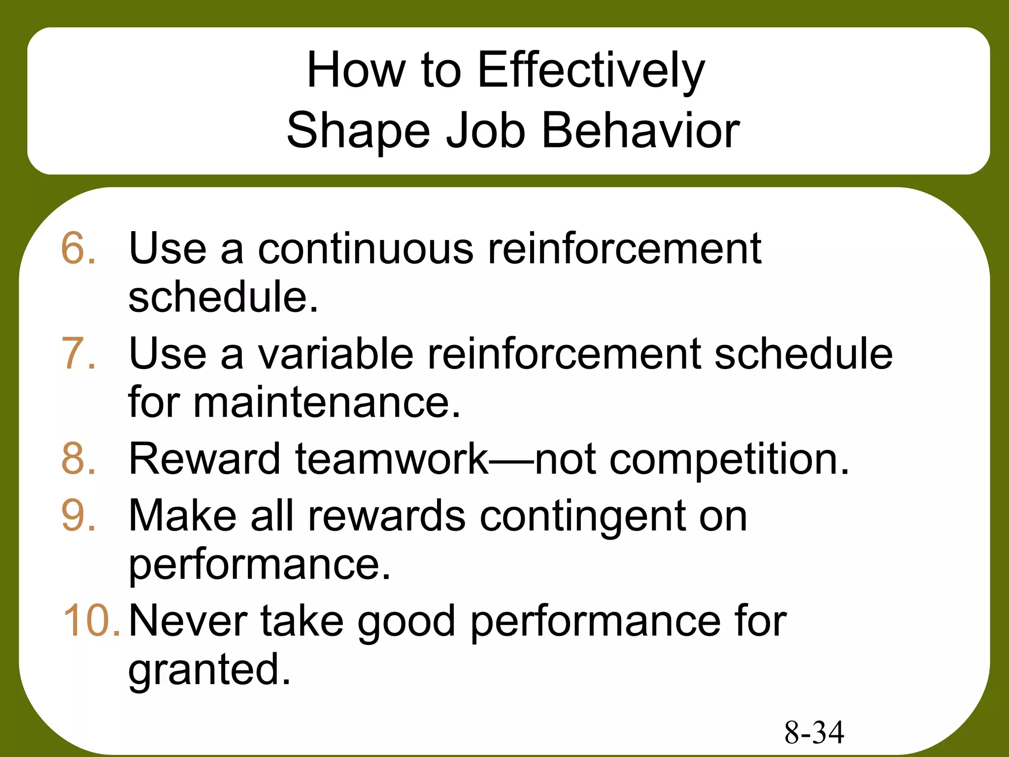 8-34
How to Effectively
Shape Job Behavior
6. Use a continuous reinforcement
schedule.
7. Use a variable reinforcement schedule
for maintenance.
8. Reward teamwork—not competition.
9. Make all rewards contingent on
performance.
10.Never take good performance for
granted.
 