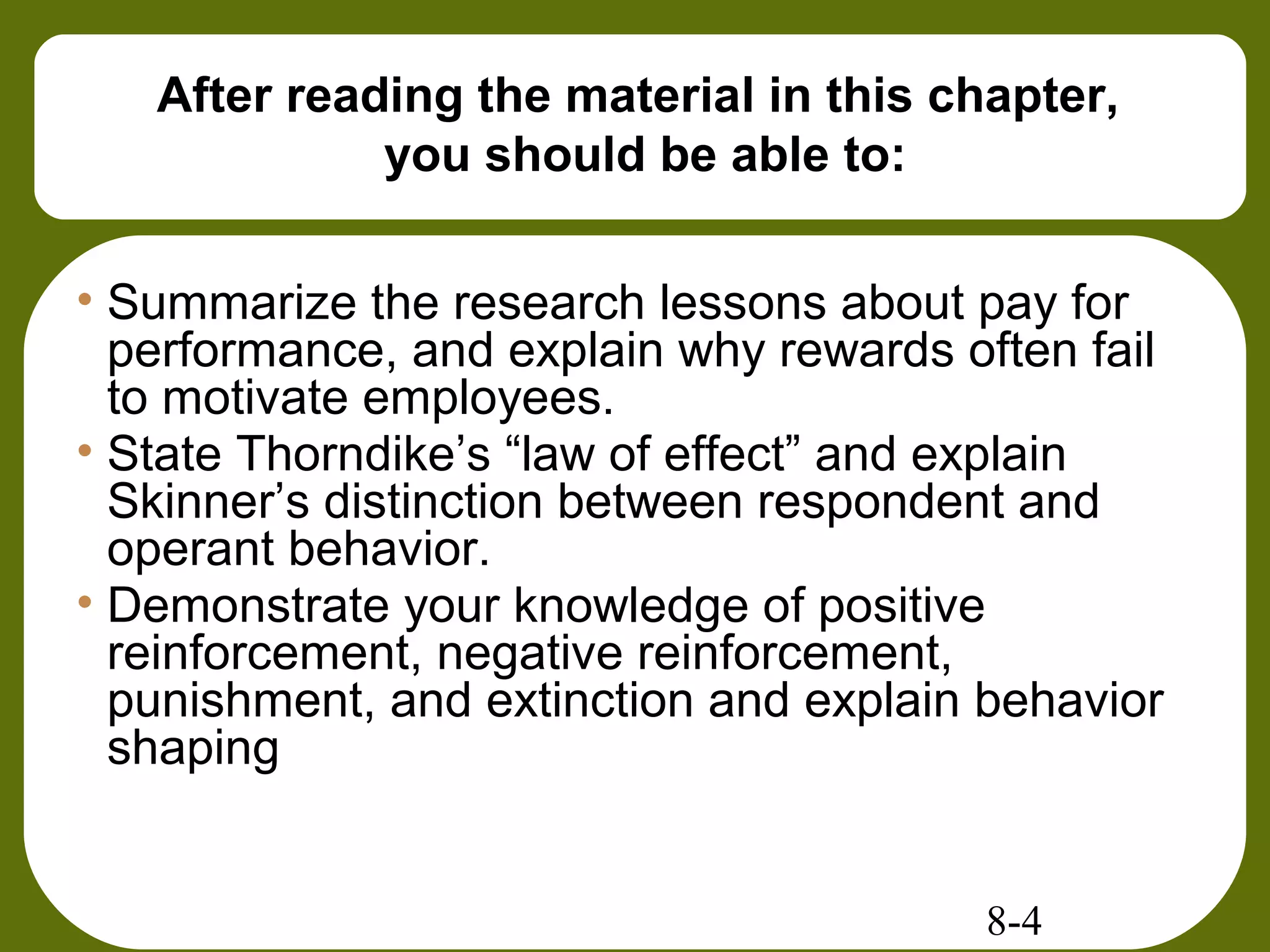 8-4
After reading the material in this chapter,
you should be able to:
• Summarize the research lessons about pay for
performance, and explain why rewards often fail
to motivate employees.
• State Thorndike’s “law of effect” and explain
Skinner’s distinction between respondent and
operant behavior.
• Demonstrate your knowledge of positive
reinforcement, negative reinforcement,
punishment, and extinction and explain behavior
shaping
 