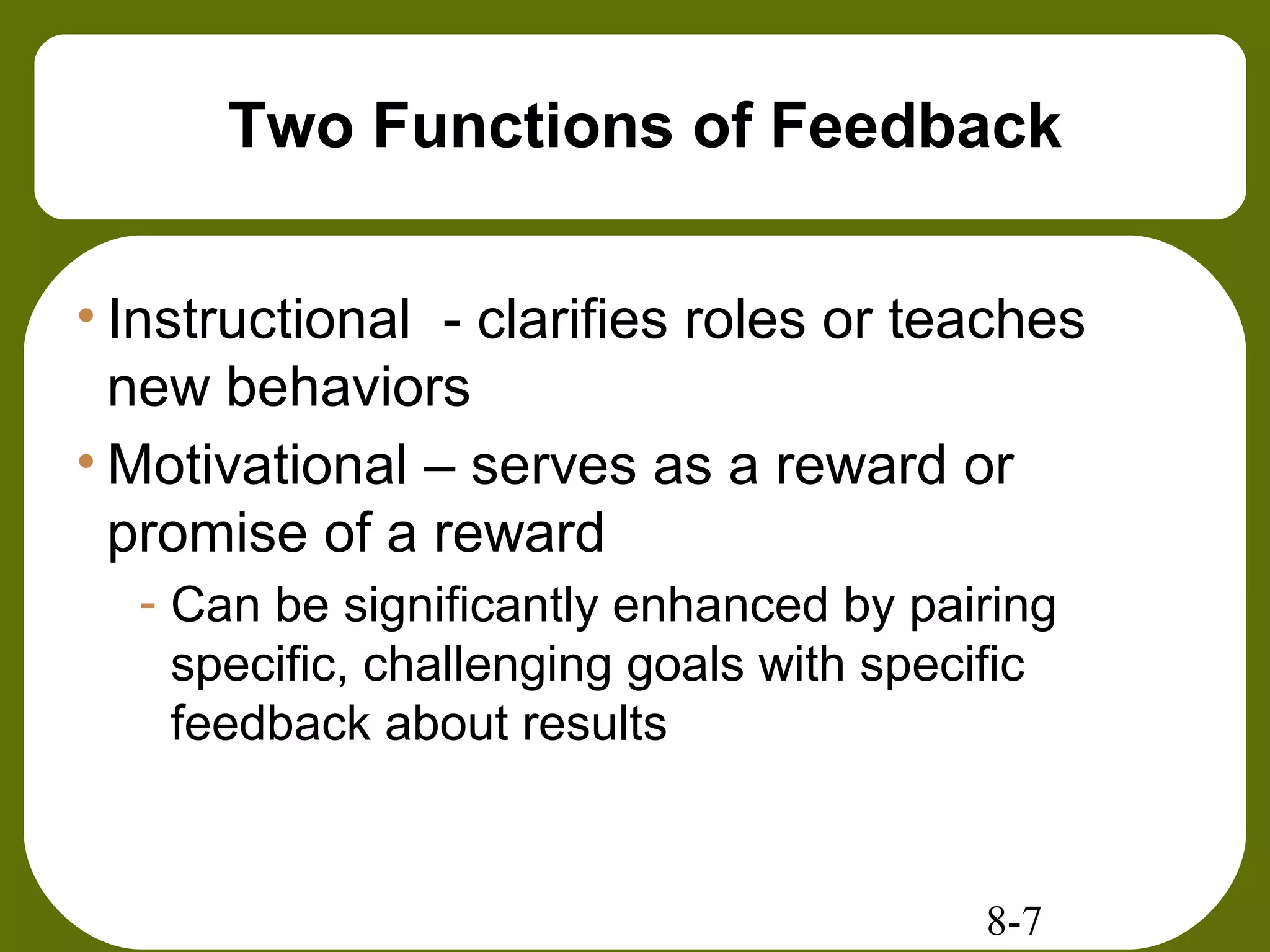 8-7
Two Functions of Feedback
• Instructional - clarifies roles or teaches
new behaviors
• Motivational – serves as a reward or
promise of a reward
- Can be significantly enhanced by pairing
specific, challenging goals with specific
feedback about results
 