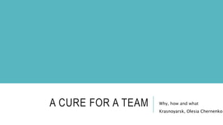 A CURE FOR A TEAM Why, how and what
Krasnoyarsk, Olesia Chernenko
 