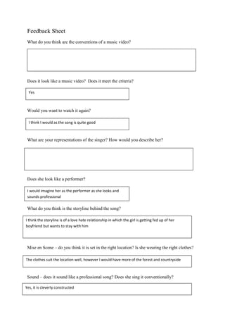 Feedback Sheet
What do you think are the conventions of a music video?
Does it look like a music video? Does it meet the criteria?
Would you want to watch it again?
What are your representations of the singer? How would you describe her?
Does she look like a performer?
What do you think is the storyline behind the song?
Mise en Scene – do you think it is set in the right location? Is she wearing the right clothes?
Sound – does it sound like a professional song? Does she sing it conventionally?
Yes
I think I would as the song is quite good
I would imagine her as the performer as she looks and
sounds professional
I think the storyline is of a love hate relationship in which the girl is getting fed up of her
boyfriend but wants to stay with him
The clothes suit the location well, however I would have more of the forest and countryside
Yes, it is cleverly constructed
 