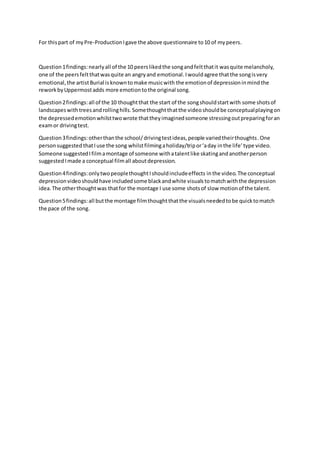 For thispart of myPre-ProductionIgave the above questionnaire to10 of mypeers.
Question1findings:nearlyall of the 10 peerslikedthe songandfeltthatit wasquite melancholy,
one of the peersfeltthatwasquite an angryand emotional.Iwouldagree thatthe songisvery
emotional,the artistBurial isknowntomake musicwith the emotionof depressioninmindthe
reworkbyUppermostadds more emotiontothe original song.
Question2findings:all of the 10 thoughtthat the start of the songshouldstartwith some shotsof
landscapeswithtreesandrollinghills.Somethoughtthatthe video shouldbe conceptualplayingon
the depressedemotionwhilsttwowrote thattheyimaginedsomeone stressingoutpreparingforan
examor drivingtest.
Question3findings:otherthanthe school/drivingtestideas,people variedtheirthoughts.One
personsuggested thatIuse the song whilstfilmingaholiday/tripor‘aday inthe life’type video.
Someone suggestedIfilmamontage of someone withatalentlike skatingandanotherperson
suggestedImade a conceptual filmall aboutdepression.
Question4findings:onlytwopeoplethoughtIshouldincludeeffects inthe video.The conceptual
depressionvideoshouldhave includedsome blackandwhite visualstomatchwiththe depression
idea.The otherthoughtwas thatfor the montage I use some shotsof slow motionof the talent.
Question5findings:all butthe montage filmthoughtthatthe visualsneededtobe quicktomatch
the pace of the song.
 