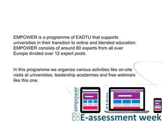 EMPOWER is a programme of EADTU that supports
universities in their transition to online and blended education.
EMPOWER consists of around 80 experts from all over
Europe divided over 12 expert pools.
In this programme we organise various activities like on-site
visits at universities, leadership academies and free webinars
like this one.
 